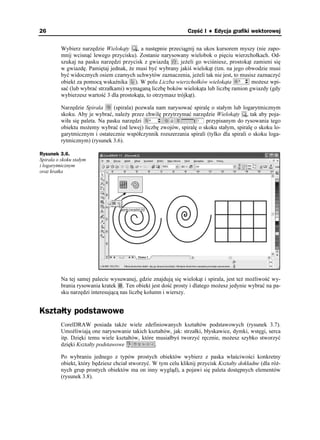 26                                                              Część I ♦ Edycja grafiki wektorowej


          Wybierz narzędzie Wielokąty , a następnie przeciągnij na ukos kursorem myszy (nie zapo-
          mnij wcisnąć lewego przycisku). Zostanie narysowany wielobok o pięciu wierzchołkach. Od-
          szukaj na pasku narzędzi przycisk z gwiazdą ; je eli go wciśniesz, prostokąt zamieni się
          w gwiazdę. Pamiętaj jednak, e musi być wybrany jakiś wielokąt (tzn. na jego obwodzie musi
          być widocznych osiem czarnych uchwytów zaznaczenia, je eli tak nie jest, to musisz zaznaczyć
          obiekt za pomocą wskaźnika ). W polu Liczba wierzchołków wielokąta              mo esz wpi-
          sać (lub wybrać strzałkami) wymaganą liczbę boków wielokąta lub liczbę ramion gwiazdy (gdy
          wybierzesz wartość 3 dla prostokąta, to otrzymasz trójkąt).

          Narzędzie Spirala      (spirala) pozwala nam narysować spiralę o stałym lub logarytmicznym
          skoku. Aby je wybrać, nale y przez chwilę przytrzymać narzędzie Wielokąty , tak aby poja-
          wiła się paleta. Na pasku narzędzi                          przypisanym do rysowania tego
          obiektu mo emy wybrać (od lewej) liczbę zwojów, spiralę o skoku stałym, spiralę o skoku lo-
          garytmicznym i ostatecznie współczynnik rozszerzania spirali (tylko dla spirali o skoku loga-
          rytmicznym) (rysunek 3.6).

Rysunek 3.6.
Spirala o skoku stałym
i logarytmicznym
oraz kratka




          Na tej samej palecie wysuwanej, gdzie znajdują się wielokąt i spirala, jest te mo liwość wy-
          brania rysowania kratek . Ten obiekt jest dość prosty i dlatego mo esz jedynie wybrać na pa-
          sku narzędzi interesującą nas liczbę kolumn i wierszy.


Kształty podstawowe
          CorelDRAW posiada tak e wiele zdefiniowanych kształtów podstawowych (rysunek 3.7).
          Umo liwiają one narysowanie takich kształtów, jak: strzałki, błyskawice, dymki, wstęgi, serca
          itp. Dzięki temu wiele kształtów, które musiałbyś tworzyć ręcznie, mo esz szybko stworzyć
          dzięki Kształty podstawowe              .

          Po wybraniu jednego z typów prostych obiektów wybierz z paska właściwości konkretny
          obiekt, który będziesz chciał stworzyć. W tym celu kliknij przycisk Kształty dokładne (dla ró -
          nych grup prostych obiektów ma on inny wygląd), a pojawi się paleta dostępnych elementów
          (rysunek 3.8).
 