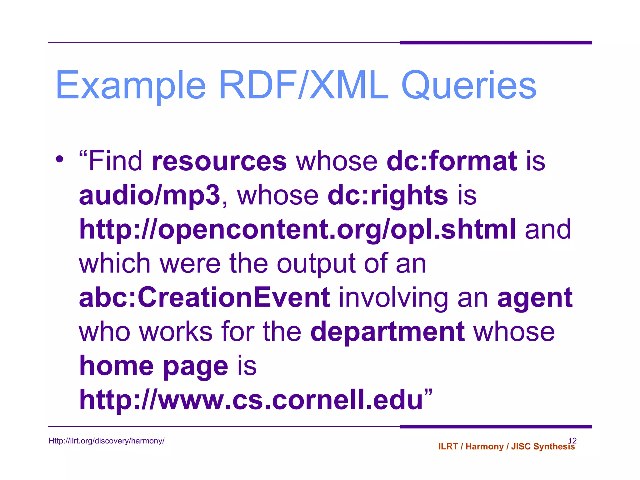 Example RDF/XML Queries “ Find  resources  whose  dc:format  is  audio/mp3 , whose  dc:rights  is  http://opencontent.org/opl.shtml  and which were the output of an  abc:CreationEvent  involving an  agent  who works for the  department  whose  home page  is  http://www.cs.cornell.edu ” 
