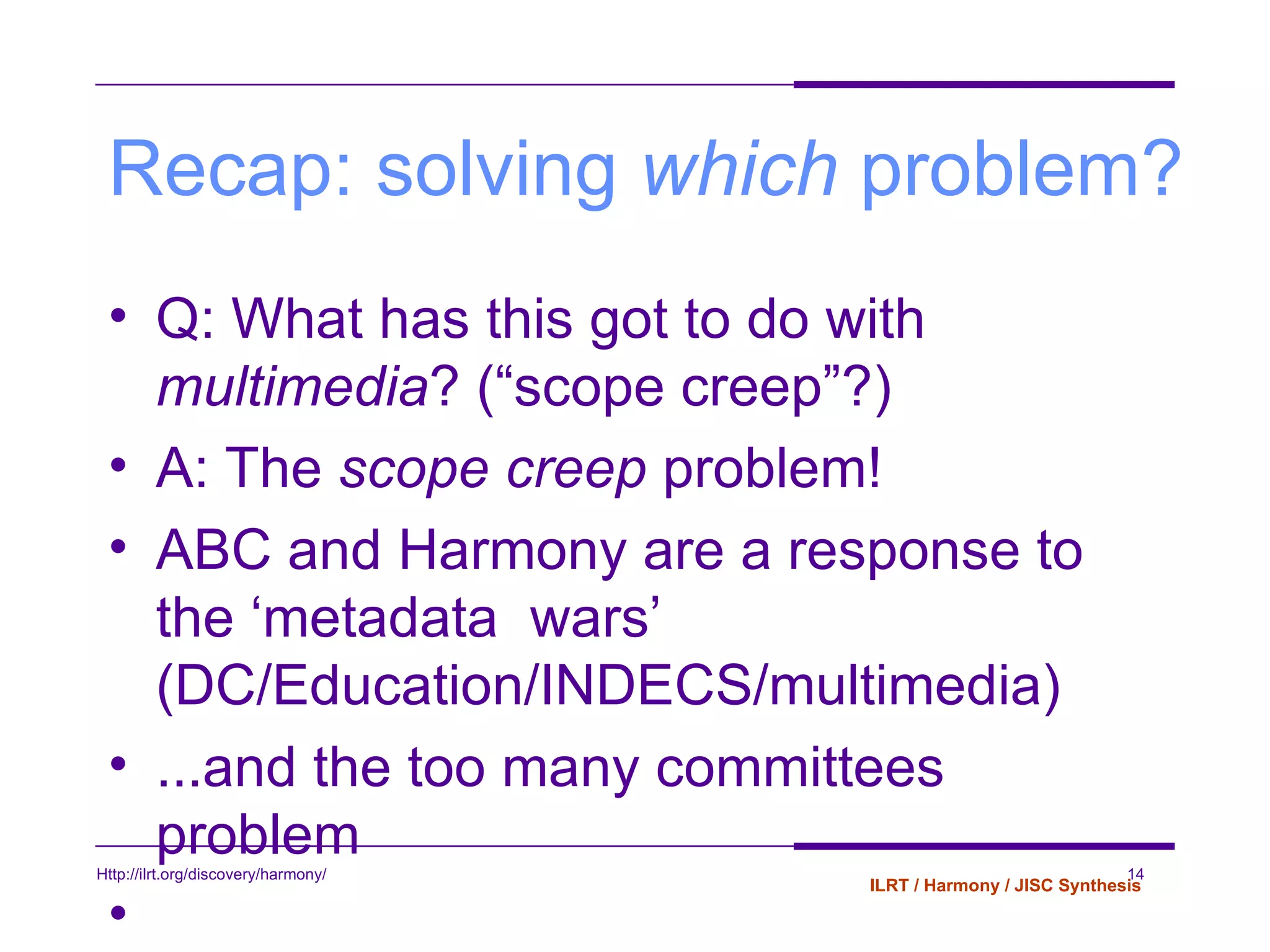 Recap: solving  which  problem? Q: What has this got to do with  multimedia ? (“scope creep”?) A: The  scope creep  problem! ABC and Harmony are a response to the ‘metadata  wars’ (DC/Education/INDECS/multimedia) ...and the too many committees problem 
