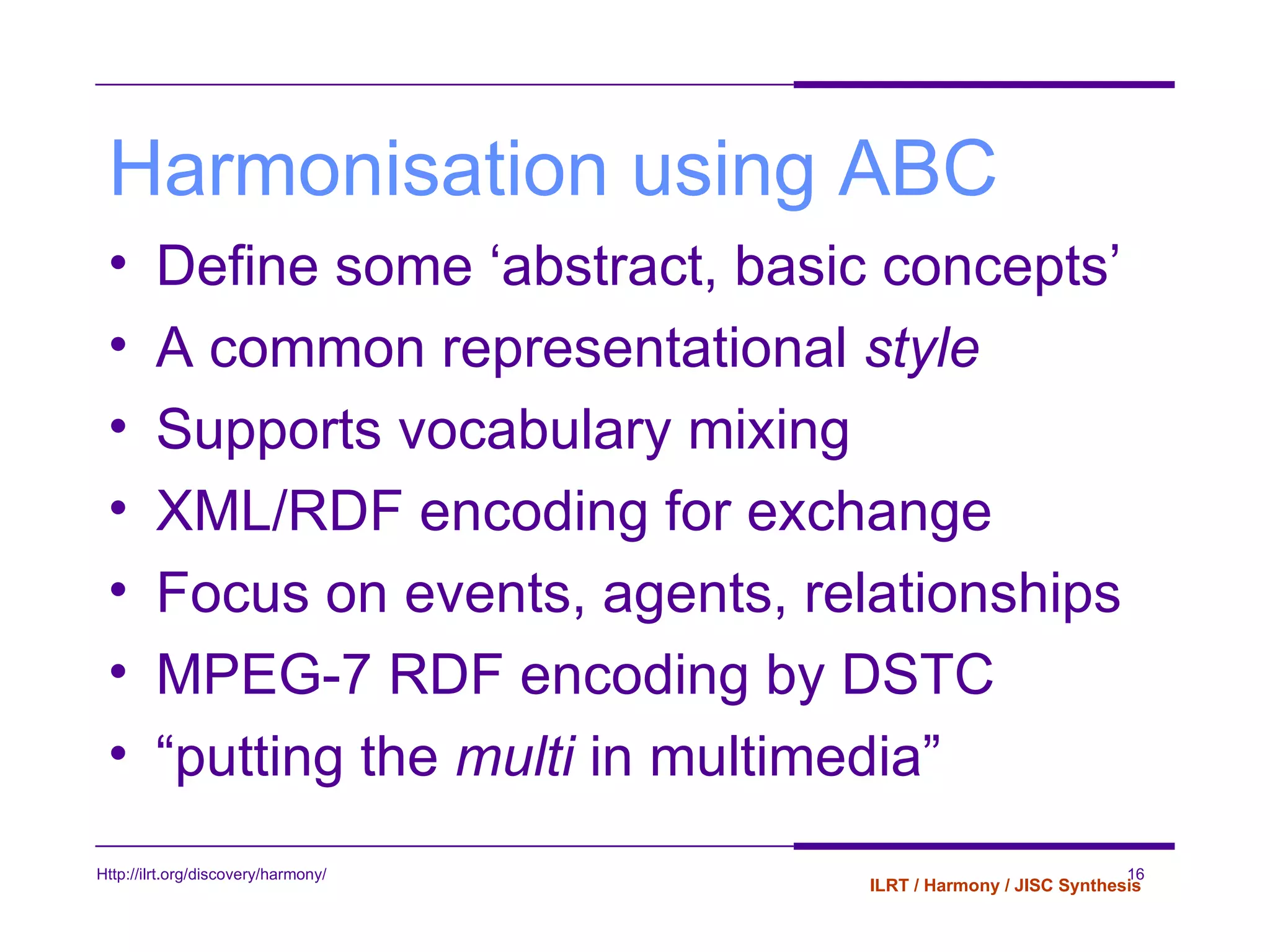 Harmonisation using ABC Define some ‘abstract, basic concepts’  A common representational  style  Supports vocabulary mixing XML/RDF encoding for exchange Focus on events, agents, relationships MPEG-7 RDF encoding by DSTC “ putting the  multi  in multimedia” 