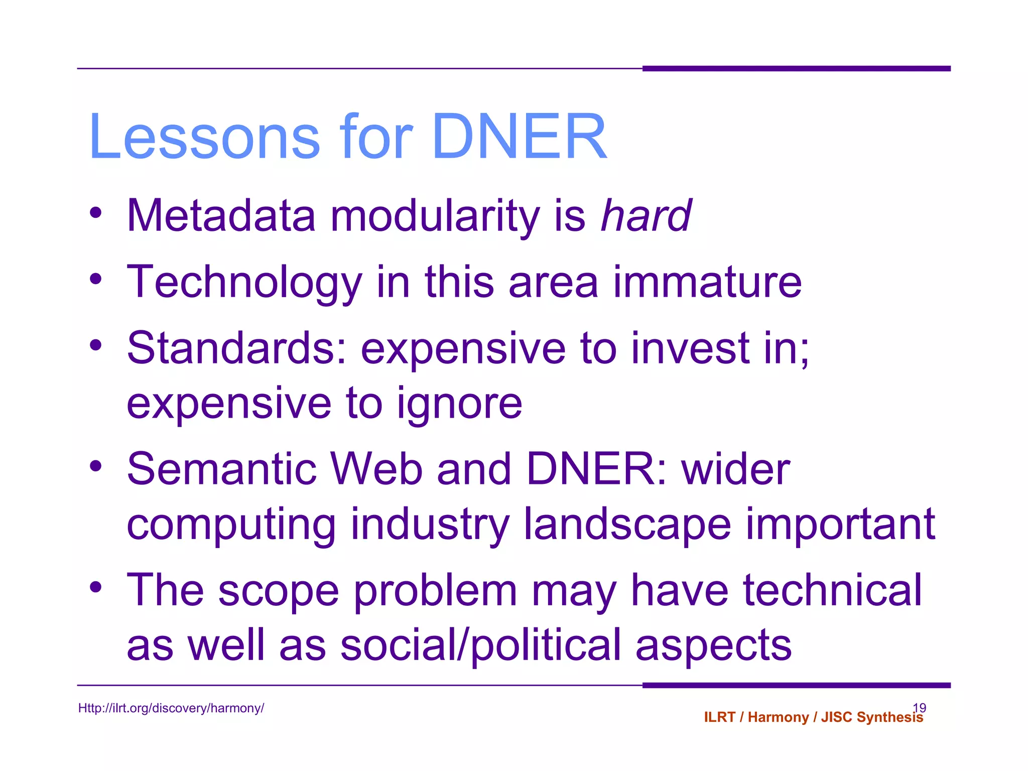 Lessons for DNER Metadata modularity is  hard Technology in this area immature Standards: expensive to invest in; expensive to ignore Semantic Web and DNER: wider computing industry landscape important The scope problem may have technical as well as social/political aspects 