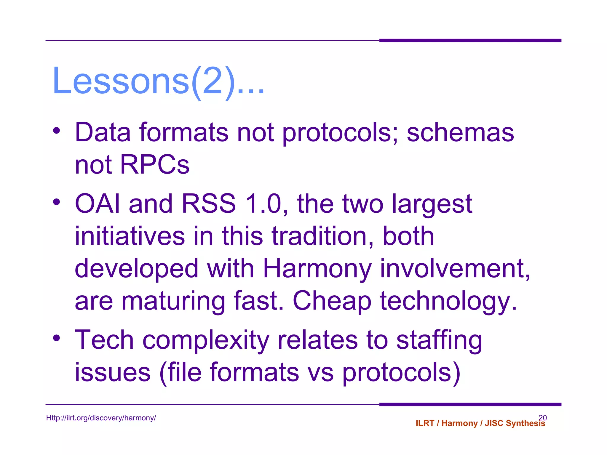 Lessons(2)... Data formats not protocols; schemas not RPCs OAI and RSS 1.0, the two largest initiatives in this tradition, both developed with Harmony involvement, are maturing fast. Cheap technology. Tech complexity relates to staffing issues (file formats vs protocols) 