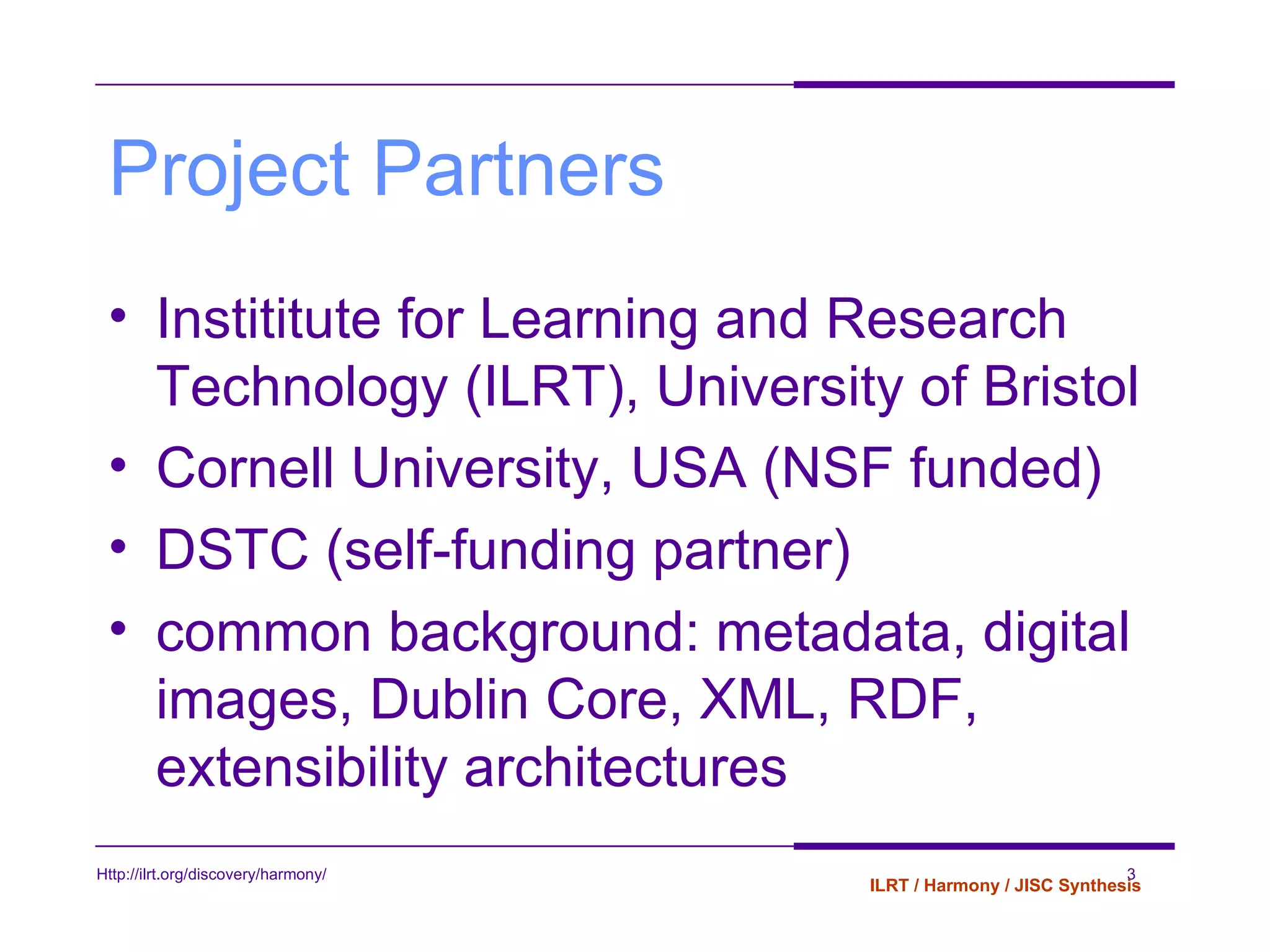 Project Partners Instititute for Learning and Research Technology (ILRT), University of Bristol Cornell University, USA (NSF funded) DSTC (self-funding partner) common background: metadata, digital images, Dublin Core, XML, RDF, extensibility architectures 