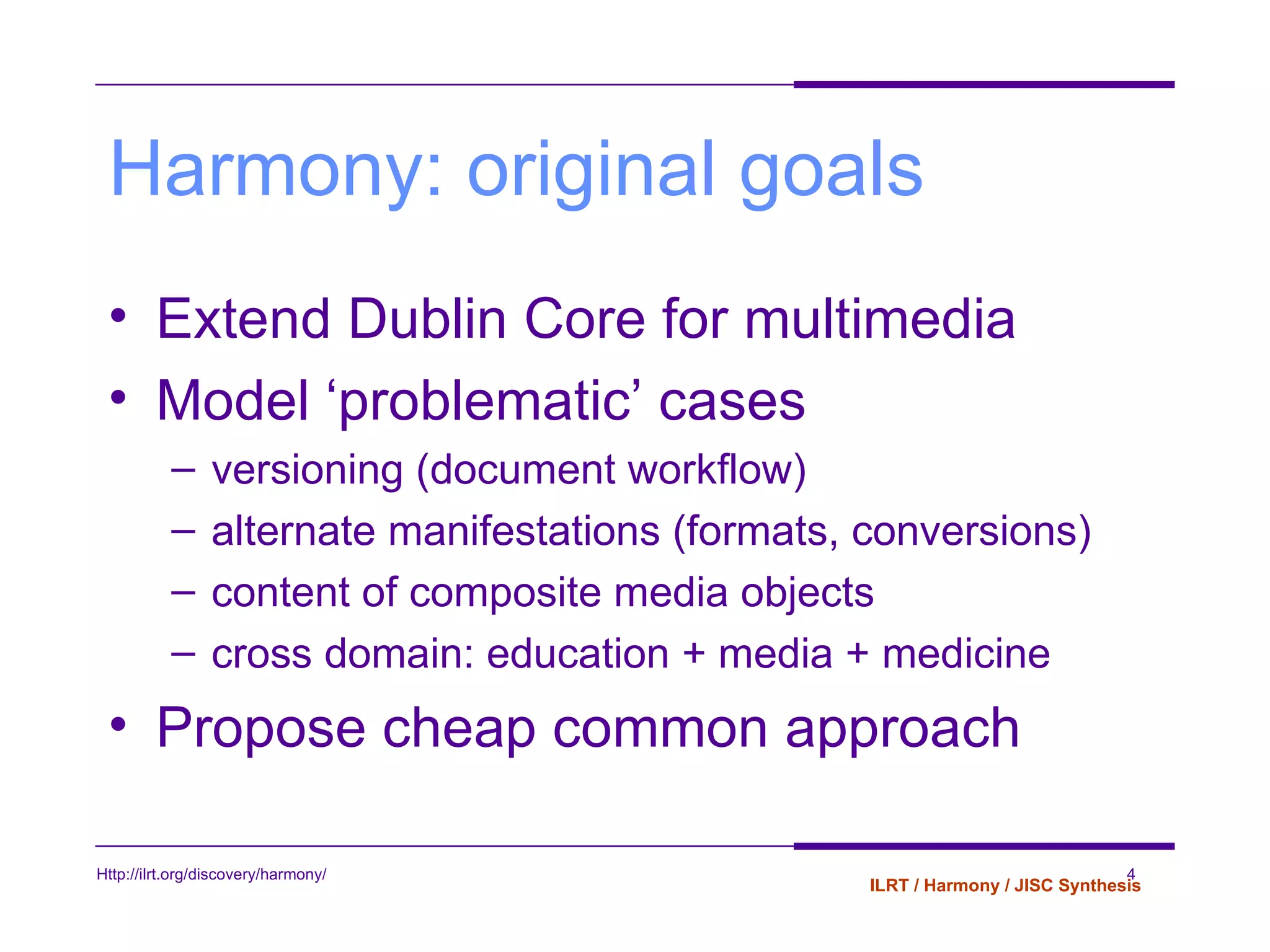 Harmony: original goals Extend Dublin Core for multimedia Model ‘problematic’ cases versioning (document workflow) alternate manifestations (formats, conversions) content of composite media objects cross domain: education + media + medicine Propose cheap common approach 