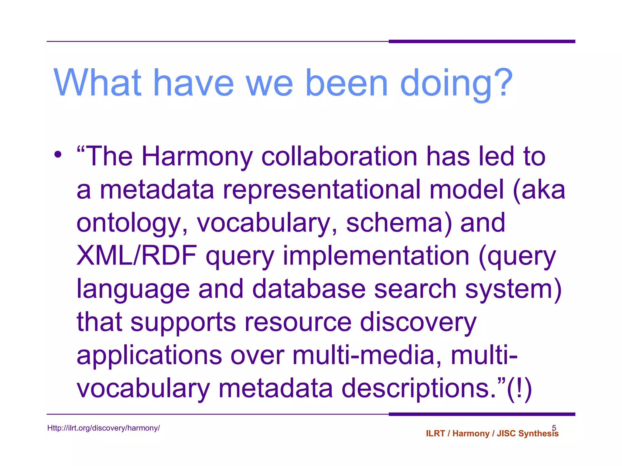 What have we been doing? “ The Harmony collaboration has led to a metadata representational model (aka ontology, vocabulary, schema) and XML/RDF query implementation (query language and database search system) that supports resource discovery applications over multi-media, multi-vocabulary metadata descriptions.”(!) 