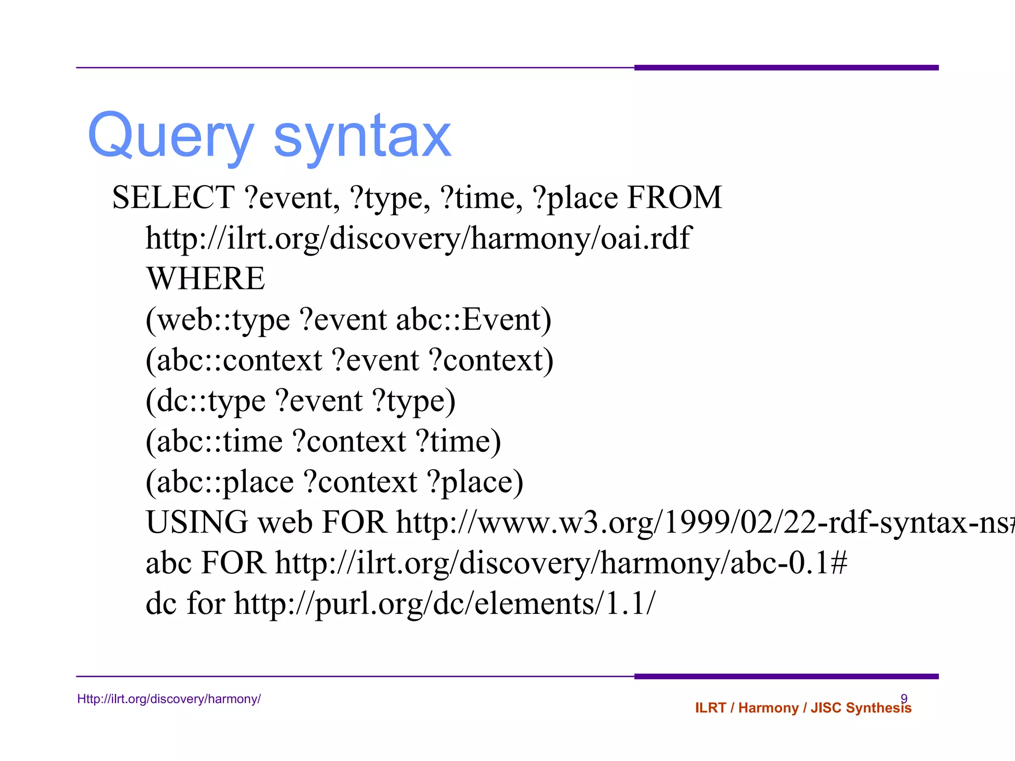 Query syntax SELECT ?event, ?type, ?time, ?place FROM http://ilrt.org/discovery/harmony/oai.rdf  WHERE  (web::type ?event abc::Event)  (abc::context ?event ?context)  (dc::type ?event ?type) (abc::time ?context ?time)  (abc::place ?context ?place)  USING web FOR http://www.w3.org/1999/02/22-rdf-syntax-ns#  abc FOR http://ilrt.org/discovery/harmony/abc-0.1#  dc for http://purl.org/dc/elements/1.1/  