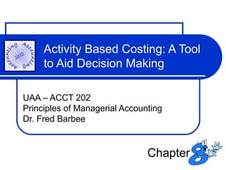 Activity Based Costing: A Tool
to Aid Decision Making
UAA – ACCT 202
Principles of Managerial Accounting
Dr. Fred Barbee

Chapter

 