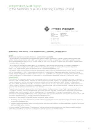 Independent Audit Report
to the Members of A.B.C. Learning Centres Limited




INDEPENDENT AUDIT REPORT TO THE MEMBERS OF A.B.C. LEARNING CENTRES LIMITED

Scope
The ﬁnancial report, remuneration disclosures and directors’ responsibility
The ﬁnancial report comprises the income statements, balance sheets, statements of changes in equity, cash ﬂow statements
and the directors’ declaration for both A.B.C. Learning Centres Limited (“the company”) and A.B.C. Learning Centres Limited
and its controlled entities (“the group”) for the year ended 30 June 2006. The group comprises both the company and the entities
it controlled during that year.
The company has disclosed information about the remuneration of key management personnel (“remuneration disclosures”),
as required by Accounting Standard AASB 124 Related Party Disclosures under the heading “Remuneration Report” on
pages 27–34 of the directors’ report, as permitted by the Corporations Regulations 2001.
The directors of the company are responsible for the preparation and true and fair presentation of the ﬁnancial report in accordance
with the Corporations Act 2001. This includes responsibility for the maintenance of adequate accounting records and internal
controls that are designed to prevent and detect fraud and error, and for the accounting policies and accounting estimates inherent
in the ﬁnancial report. The directors are also responsible for the remuneration disclosures contained in the directors’ report.
Audit approach
We conducted an independent audit in order to express an opinion to the members of the company. Our audit was conducted in
accordance with Australian Auditing Standards, in order to provide reasonable assurance as to whether the ﬁnancial report is free of
material misstatement and the remuneration disclosures comply with Accounting Standard AASB 124 and the Corporations
Regulations 2001. The nature of an audit is inﬂuenced by factors such as the use of professional judgement, selective testing, the
inherent limitations of internal control, and the availability of persuasive rather than conclusive evidence. Therefore, an audit cannot
guarantee that all material misstatements have been detected.
We performed procedures to assess whether in all material respects the ﬁnancial report present fairly, in accordance with the
Corporations Act 2001, including compliance with Accounting Standards and other mandatory ﬁnancial reporting requirements in
Australia, a view which is consistent with our understanding of the company’s and the group’s ﬁnancial position, and of their
performance as represented by the results of their operations and cash ﬂows and whether the remuneration disclosures comply with
Accounting Standard AASB 124 and the Corporations Regulations 2001.
We formed our audit opinion on the basis of these procedures, which included:
•   examining, on a test basis, information to provide evidence supporting the amounts and disclosures in the ﬁnancial report and
    remuneration disclosures; and
•   assessing the appropriateness of the accounting policies and disclosures used and the reasonableness of signiﬁcant accounting
    estimates made by the directors.
While we consider the effectiveness of managements’ internal controls over ﬁnancial reporting when determining the nature and
extent of our procedures, our audit was not designed to provide assurance on internal controls.




                                                                                                                                           37
 