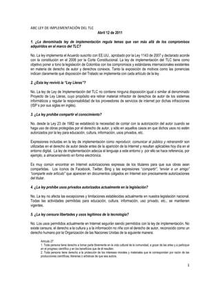 ABC LEY DE IMPLEMENTACIÓN DEL TLC
                                                       Abril 12 de 2011

1. ¿La denominada ley de implementación regula temas que van más allá de los compromisos
adquiridos en el marco del TLC?

No. La ley implementa el Acuerdo suscrito con EE.UU., aprobado por la Ley 1143 de 2007 y declarado acorde
con la constitución en el 2008 por la Corte Constitucional. La ley de implementación del TLC tiene como
objetivo poner a tono la legislación de Colombia con los compromisos y estándares internacionales existentes
en materia de derecho de autor y derechos conexos. Tanto la exposición de motivos como las ponencias
indican claramente qué disposición del Tratado se implementa con cada artículo de la ley.

2. ¿Esta ley revivió la “Ley Lleras”?

No. La ley de Ley de Implementación del TLC no contiene ninguna disposición igual o similar al denominado
Proyecto de Ley Lleras, cuyo propósito era retirar material infractor de derechos de autor de los sistemas
informáticos y regular la responsabilidad de los proveedores de servicios de internet por dichas infracciones
(ISP´s por sus siglas en inglés).

3. ¿La ley prohíbe compartir el conocimiento?

No. desde la Ley 23 de 1982 se estableció la necesidad de contar con la autorización del autor cuando se
haga uso de obras protegidas por el derecho de autor, y sólo en aquellos casos en que dichos usos no estén
autorizados por la ley para educación, cultura, información, usos privados, etc.

Expresiones incluidas en la ley de implementación como reproducir, comunicar al público y retransmitir son
utilizadas en el derecho de autor desde antes de la aparición de la Internet y resultan aplicables hoy día en el
entorno digital. La ley de implementación adecúa el lenguaje a este entorno y por ello se hace referencia, por
ejemplo, a almacenamiento en forma electrónica.

Es muy común encontrar en Internet autorizaciones expresas de los titulares para que sus obras sean
compartidas. Los íconos de Facebook, Twitter, Bing y las expresiones “compartir”, “enviar a un amigo”
“comparte este artículo” que aparecen en documentos colgados en Internet son precisamente autorizaciones
del titular.

4. ¿La ley prohíbe usos privados autorizados actualmente en la legislación?

No. La ley no afecta las excepciones y limitaciones establecidas actualmente en nuestra legislación nacional.
Todas las actividades permitidas para educación, cultura, información, uso privado, etc., se mantienen
vigentes.

5. ¿La ley censura libertades y usos legítimos de la tecnología?

No. Los usos permitidos actualmente en Internet seguirán siendo permitidos con la ley de implementación. No
existe censura, el derecho a la cultura y a la información no riñe con el derecho de autor, reconocido como un
derecho humano por la Organización de las Naciones Unidas de la siguiente manera:

       Artículo 27
       1. Toda persona tiene derecho a tomar parte libremente en la vida cultural de la comunidad, a gozar de las artes y a participar
       en el progreso científico y en los beneficios que de él resulten.
       2. Toda persona tiene derecho a la protección de los intereses morales y materiales que le correspondan por razón de las
       producciones científicas, literarias o artísticas de que sea autora.

                                                                                                                                    1
 