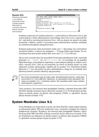 ftp-302                                                    Część IV ♦ Linux w domu i w biurze


Rysunek 15.6.
Instalacja pobranego
z sieci pakietu
oprogramowania
wymaga podania
kilku poleceń
z poziomu tekstowej
konsoli systemu
operacyjnego

          Instalację rozpocznij od wydania polecenia UW (zatwierdzisz je klawiszem Enter); gdy
          system poprosi o hasło administratora (wyświetlając tekst Password:), wprowadź ha-
          sło i zatwierdź je naciśnięciem klawisza Enter. Jeśli na ekranie nie pojawił się aden
          komunikat o błędzie, zostały Ci przyznane prawa administratora systemu, niezbędne
          do zainstalowania pakietu oprogramowania.

          Kolejnym poleceniem, które powinieneś wydać, jest NU. Spowoduje ono wyświetlenie
          zawartości folderu, w którym się znajdujesz — Twojego folderu prywatnego. Na wy-
          świetlonej liście powinieneś znaleźć plik xmms-mp3-1.2.7-13.p.i386.rpm.

          Jak na razie wszystko idzie bez przeszkód? Przed tobą najtrudniejszy krok: wprowadź
          polecenie TRO KPUVCNN ZOOUORRKTRO (uwa ając, by nie popełnić
          błędu literowego, na przykład nie zapomnieć o wprowadzeniu jednego ze znaków myśl-
          nika) i naciśnij Enter. Jeśli się nie pomyliłeś, po chwili na ekranie pojawi się znak
          zgłoszenia systemu operacyjnego, zupełnie jak na rysunku 15.6. Dwukrotne podanie
          polecenia GZKV (raz, aby pozbyć się praw administratora, a drugi raz, by zamknąć okno
          tekstowej konsoli systemu) zakończy całą procedurę.

            Nie musisz wprowadzać znak po znaku całej, skomplikowanej przecież, nazwy pliku
            xmms-mp3-1.2.7-13.p.i386.rpm. Wystarczy, że wprowadzisz kilka pierwszych liter
            nazwy (na przykład ZOOU) i naciśniesz klawisz Tab; pozostała część nazwy zostanie
            automatycznie uzupełniona.


          Teraz wystarczy, byś otworzył okno przeglądarki Nautilus i odszukał ikonę pliku MP3
          lub OGG, którego zawartość chcesz odtworzyć (rysunek 15.7). Po dwukrotnym jej klik-
          nięciu na ekranie pojawi się główne okno programu XMMS, a z głośników zacznie
          płynąć muzyka (rysunek 15.8).


System Mandrake Linux 9.1
          Firma Mandrake nie miała takich rozterek, jak firma Red Hat: moduł odpowiedzialny
          za odtwarzanie plików MP3 jest instalowany wraz z systemem i dostępny bez adnych
          dodatkowych czynności. Wystarczy, byś otworzył okno przeglądarki Nautilus i odszu-
          kał ikonę pliku MP3 lub OGG, którego zawartość chcesz odtworzyć (rysunek 15.9):
          po dwukrotnym jej kliknięciu na ekranie pojawi się główne okno programu XMMS,
          a z głośników zacznie płynąć muzyka (rysunek 15.10).
 