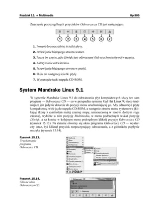 Rozdział 15. ♦ Multimedia                                                          ftp-305


       Znaczenie poszczególnych przycisków Odtwarzacza CD jest następujące:



                              1      2     3        4   5    6     7

          1. Powrót do poprzedniej ście ki płyty.
          2. Przewijanie bie ącego utworu wstecz.
          3. Pauza (w czasie, gdy dźwięk jest odtwarzany) lub uruchomienie odtwarzania.
          4. Zatrzymanie odtwarzania.
          5. Przewijanie bie ącego utworu w przód.
          6. Skok do następnej ście ki płyty.
          7. Wysunięcie tacki napędu CD-ROM.


System Mandrake Linux 9.1
       W systemie Mandrake Linux 9.1 do odtwarzania płyt kompaktowych słu y ten sam
       program — Odtwarzacz CD — co w przypadku systemu Red Hat Linux 9; nieco trud-
       niejsze jest jedynie dotarcie do pozycji menu uruchamiającej go. Aby odtworzyć płytę
       kompaktową, włó ją do napędu CD-ROM, a następnie otwórz menu systemowe (kli-
       kając ikonę z symbolem małej czarnej stopy, umieszczoną w lewym dolnym rogu
       ekranu), wybierz w nim pozycję Multimedia, w menu podrzędnym wska pozycję
       Dźwięk, a na koniec w kolejnym menu podrzędnym kliknij pozycję Odtwarzacz CD
       (rysunek 15.13). Na ekranie otworzy się okno programu Odtwarzacz CD — wystar-
       czy teraz, byś kliknął przycisk rozpoczynający odtwarzanie, a z głośników popłynie
       muzyka (rysunek 15.14).

Rysunek 15.13.
Uruchamianie
programu
Odtwarzacz CD




Rysunek 15.14.
Główne okno
Odtwarzacza CD
 