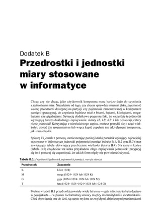 Dodatek B
Przedrostki i jednostki
miary stosowane
w informatyce
         Chcąc czy nie chcąc, jako u ytkownik komputera masz bardzo du o do czynienia
         z jednostkami miar. Niezale nie od tego, czy chcesz sprawdzić rozmiar pliku, pojemność
         wolnej przestrzeni dostępnej na partycji czy pojemność zamontowanej w komputerze
         pamięci operacyjnej, do czynienia będziesz miał z bitami, bajtami, kilobajtami, mega-
         bajtami czy gigabajtami. Sytuację dodatkowo pogarsza fakt, e wszystkie te jednostki
         wymagają bardzo dokładnego zapisywania: skróty kb, kB, KB i Kb oznaczają cztery
         ró ne jednostki! Korzystając z niewłaściwego zapisu, mo esz pomylić się o rząd wiel-
         kości, zostać źle zrozumianym lub wręcz kupić zupełnie nie taki element komputera,
         jaki zamierzałeś.

         Spieszę Ci jednak z pomocą, zamieszczając poni ej krótki poradnik opisujący najczęściej
         stosowane w informatyce jednostki pojemności pamięci (tabele B.1, B.2 oraz B.3) oraz
         zawierający tabele ułatwiający przeliczanie wielkości (tabela B.4). Na samym końcu
         (tabela B.5) znajdziesz te kilka przykładów złego zapisywania jednostek: przyjrzyj
         się im i postaraj się zapamiętać, e takich form nigdy nie powinieneś u ywać.

Tabela B.1. Przedrostki jednostek pojemności pamięci, wersja starsza
 Przedrostek                   Znaczenie
 K                             kilo (1024)
 M                             mega (1024×1024 lub 1024 K)
 G                             giga (1024×1024×1024 lub 1024 M)
 T                             tera (1024×1024×1024×1024 lub 1024 G)

         Podane w tabeli B.1 przedrostki powstały wiele lat temu — gdy informatyka była dopiero
         w powijakach — w postaci nieformalnej umowy między informatykami i elektronikami.
         Choć obowiązują one do dziś, są często mylone ze zwykłymi, dziesiętnymi przedrostkami
 