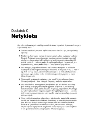 Dodatek C
Netykieta
   Oto kilka podstawowych zasad i prawideł, do których powinni się stosować wszyscy
   u ytkownicy Sieci:
       Temat wiadomości powinien odpowiadać treści listu oraz być jak najbardziej
       opisowy.
       Nie krzycz. Krzyczenie wyra a się zapisywaniem tekstu wyłącznie wielkimi
       literami. Zostaniesz po prostu uznany za niegrzecznego i mo esz otrzymać
       niezbyt przyjazną odpowiedź. Jeśli chcesz jakiś fragment tekstu podkreślić,
       umieść go między znakami podkreślenia lub gwiazdkami. Na przykład _ten
       fragment tekstu_ został podkreślony, a *ten fragment* pogrubiony.
       Jeśli artujesz, odpowiednio oznacz art. Mo esz skorzystać ze znaczków
       składanych ze znaków przestankowych i nawiasów, na przykład :) :-) ;) ;-) 8-) P-)
       itp. Jeśli coś Cię smuci, te mo esz to oznaczyć: :( ;(. Jeśli za artujesz i nie
       zaznaczysz tego, mo esz zostać potraktowany powa nie, a przez to często
       tak e niegrzecznie.
       Wiadomość, na którą odpowiadasz, cytuj przed Twoim własnym listem.
       Nie cytuj całej treści listu, a jedynie fragmenty, na które odpowiadasz.
       Jeśli dołączasz do listu sygnaturę, nie powinna ona być dłu sza ni cztery,
       pięć wierszy. Nie cytuj te cudzych sygnatur; co prawda są one niekiedy
       małymi dziełami sztuki, jednak znacznie zwiększają objętość listu. Wystrzegaj
       się te wysyłania listów wyposa onych w Twoją kartę adresową — jest ona
       dość obszernym załącznikiem, a nie wszystkie programy potrafią ją poprawnie
       zinterpretować.
       Nie wysyłaj nierozwa nie załączników. Je eli musisz wysłać plik, sprawdź,
       czy nie jest on za du y i dodatkowo skompresuj go popularnym programem
       (np. WinZip). Mo esz te rozwa yć umieszczenie pliku na serwerze FTP
       lub WWW i przesłanie w wiadomości e-mail jedynie adresu. Pamiętaj,
       aby nie u ywać wymyślnych programów archiwizujących — zaoszczędzisz
       w ten sposób innym szukania programu dekompresującego.
 