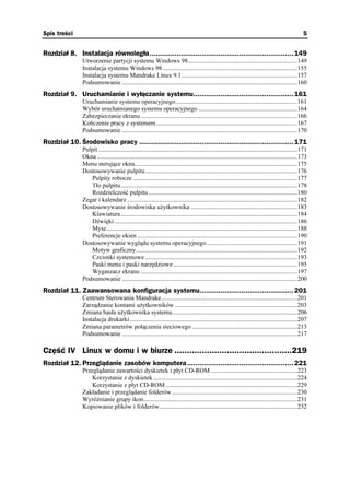 Spis treści                                                                                                                                           5


Rozdział 8. Instalacja równoległa ..................................................................... 149
                Utworzenie partycji systemu Windows 98......................................................................149
                Instalacja systemu Windows 98 ......................................................................................155
                Instalacja systemu Mandrake Linux 9.1..........................................................................157
                Podsumowanie ................................................................................................................160
Rozdział 9. Uruchamianie i wyłączanie systemu................................................ 161
                Uruchamianie systemu operacyjnego..............................................................................161
                Wybór uruchamianego systemu operacyjnego ...............................................................164
                Zabezpieczanie ekranu ....................................................................................................166
                Kończenie pracy z systemem ..........................................................................................167
                Podsumowanie ................................................................................................................170
Rozdział 10. Środowisko pracy .......................................................................... 171
                Pulpit ...............................................................................................................................171
                Okna ................................................................................................................................173
                Menu sterujące okna........................................................................................................175
                Dostosowywanie pulpitu .................................................................................................176
                   Pulpity robocze .........................................................................................................177
                   Tło pulpitu.................................................................................................................178
                   Rozdzielczość pulpitu ...............................................................................................180
                Zegar i kalendarz.............................................................................................................182
                Dostosowywanie środowiska u ytkownika ....................................................................183
                   Klawiatura.................................................................................................................184
                   Dźwięki .....................................................................................................................186
                   Mysz..........................................................................................................................188
                   Preferencje okien ......................................................................................................190
                Dostosowywanie wyglądu systemu operacyjnego..........................................................191
                   Motyw graficzny.......................................................................................................192
                   Czcionki systemowe .................................................................................................193
                   Paski menu i paski narzędziowe ...............................................................................195
                   Wygaszacz ekranu ....................................................................................................197
                Podsumowanie ................................................................................................................200
Rozdział 11. Zaawansowana konfiguracja systemu............................................. 201
                Centrum Sterowania Mandrake.......................................................................................201
                Zarządzanie kontami u ytkowników ..............................................................................203
                Zmiana hasła u ytkownika systemu................................................................................206
                Instalacja drukarki ...........................................................................................................207
                Zmiana parametrów połączenia sieciowego ...................................................................213
                Podsumowanie ................................................................................................................217

Część IV Linux w domu i w biurze ...............................................219
Rozdział 12. Przeglądanie zasobów komputera ................................................... 221
                Przeglądanie zawartości dyskietek i płyt CD-ROM .......................................................223
                    Korzystanie z dyskietek ............................................................................................224
                    Korzystanie z płyt CD-ROM ....................................................................................229
                Zakładanie i przeglądanie folderów ................................................................................230
                Wyró nianie grupy ikon..................................................................................................231
                Kopiowanie plików i folderów........................................................................................232
 