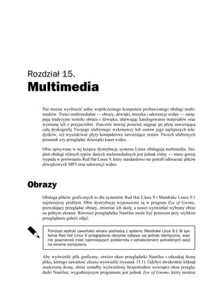 Rozdział 15.
Multimedia
   Nie mo na wyobrazić sobie współczesnego komputera pozbawionego obsługi multi-
   mediów. Treści multimedialne — obrazy, dźwięki, muzyka i sekwencje wideo — zastę-
   pują tradycyjne nośniki obrazu i dźwięku, ułatwiając katalogowanie materiałów oraz
   wymianę ich z przyjaciółmi. Znacznie łatwiej przecie sięgnąć po płytę zawierającą
   całą dyskografię Twojego ulubionego wykonawcy lub zestaw jego najlepszych tele-
   dysków, ni wyszukiwać płyty kompaktowe zawierające zestaw Twoich ulubionych
   piosenek czy przeglądać dziesiątki kaset wideo.

   Obie opisywane w tej ksią ce dystrybucje systemu Linux obsługują multimedia. Sto-
   pień obsługi ró nych typów danych multimedialnych jest jednak ró ny — nieco gorzej
   wypada w porównaniu Red Hat Linux 9, który standardowo nie potrafi odtwarzać plików
   dźwiękowych MP3 oraz sekwencji wideo.



Obrazy
   Obsługa plików graficznych to dla systemów Red Hat Linux 9 i Mandrake Linux 9.1
   najmniejszy problem. Obie dystrybucje wyposa one są w program Eye of Gnome,
   pozwalający przeglądać obrazy, zmieniać ich skalę, a nawet wyświetlać wybrany obraz
   na pełnym ekranie. Równie przeglądarka Nautilus mo e być pomocna przy szybkim
   przeglądaniu galerii zdjęć.

     Poniższe wydruki zawartości ekranu pochodzą z systemu Mandrake Linux 9.1 W sys-
     temie Red Hat Linux 9 przeglądanie obrazów odbywa się jednak identycznie, więc
     nie powinieneś mieć najmniejszych problemów z odnalezieniem potrzebnych opcji
     na ekranie komputera.


   Aby wyświetlić plik graficzny, otwórz okno przeglądarki Nautilus i odszukaj ikonę
   pliku, którego zawartość chcesz wyświetlić (rysunek 15.1). Gdybyś dwukrotnie kliknął
   znalezioną ikonę, obraz zostałby wyświetlony bezpośrednio wewnątrz okna przeglą-
   darki Nautilus; wygodniejszym programem jest jednak Eye of Gnome, który mo esz
 