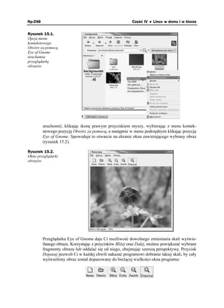 ftp-298                                                    Część IV ♦ Linux w domu i w biurze


Rysunek 15.1.
Opcja menu
kontekstowego
Otwórz za pomocą
Eye of Gnome
uruchamia
przeglądarkę
obrazów




          uruchomić, klikając ikonę prawym przyciskiem myszy, wybierając z menu kontek-
          stowego pozycję Otwórz za pomocą, a następnie w menu podrzędnym klikając pozycję
          Eye of Gnome. Spowoduje to otwarcie na ekranie okna zawierającego wybrany obraz
          (rysunek 15.2).

Rysunek 15.2.
Okno przeglądarki
obrazów




          Przeglądarka Eye of Gnome daje Ci mo liwość dowolnego zmieniania skali wyświe-
          tlanego obrazu. Korzystając z przycisków Bli ej oraz Dalej, mo esz powiększać wybrane
          fragmenty obrazu lub oddalać się od niego, obejmując szerszą perspektywę. Przycisk
          Dopasuj pozwoli Ci w ka dej chwili nakazać programowi dobranie takiej skali, by cały
          wyświetlony obraz został dopasowany do bie ącej wielkości okna programu:
 