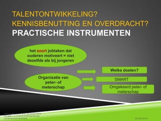 TALENTONTWIKKELING?
KENNISBENUTTING EN OVERDRACHT?
PRACTISCHE INSTRUMENTEN
25/08/2016
DIRK AMEEL & BIE SCHOETERS -
OCMW -LV-COACHINGSESSIES
LEIDINGGEVENDEN
het soort jobtaken dat
ouderen motiveert = niet
dezelfde als bij jongeren
Organisatie van
peter- of
meterschap
SMART
Omgekeerd peter- of
meterschap
Welke doelen?
 