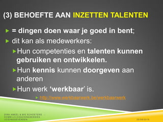(3) BEHOEFTE AAN INZETTEN TALENTEN
 = dingen doen waar je goed in bent;
 dit kan als medewerkers:
Hun competenties en talenten kunnen
gebruiken en ontwikkelen.
Hun kennis kunnen doorgeven aan
anderen
Hun werk ‘werkbaar’ is.
 http://www.werkbaarwerk.be/werkbaarwerk
25/08/2016
DIRK AMEEL & BIE SCHOETERS -
OCMW -LV-COACHINGSESSIES
LEIDINGGEVENDEN
 
