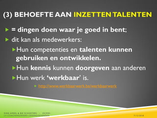 (3) BEHOEFTE AAN INZETTENTALENTEN
 = dingen doen waar je goed in bent;
 dit kan als medewerkers:
Hun competenties en talenten kunnen
gebruiken en ontwikkelen.
Hun kennis kunnen doorgeven aan anderen
Hun werk ‘werkbaar’ is.
 http://www.werkbaarwerk.be/werkbaarwerk
7/12/2018
DIRK AMEEL & BIE SCHOETERS - OCMW-
LV-COACHINGSESSIES LEIDINGGEVENDEN
 