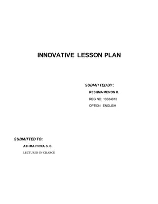 INNOVATIVE LESSON PLAN 
SUBMITTED BY : 
RESHMA MENON R. 
REG NO: 13384010 
OPTION: ENGLISH 
SUBMITTED TO: 
ATHMA PRIYA S. S. 
LECTURER-IN-CHARGE 
 