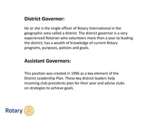 District Governor:
He or she is the single officer of Rotary International in the
geographic area called a district. The district governor is a very
experienced Rotarian who volunteers more than a year to leading
the district; has a wealth of knowledge of current Rotary
programs, purposes, policies and goals.
Assistant Governors:
This position was created in 1996 as a key element of the
District Leadership Plan. These key district leaders help
incoming club presidents plan for their year and advise clubs
on strategies to achieve goals.
 