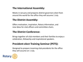 The International Assembly:
The District Assembly:
The District Conference:
President-elect Training Seminar (PETS):
Meets in January and prepares district governors-elect from
around the world for the office they will assume 1 July.
Offers motivation, inspiration, Rotary information, and
new ideas for club officers and committee chairs.
Brings together all club members and their families to enjoy a
celebration, fellowship and inspirational speakers.
Designed to prepare incoming club presidents for the office
they will assume on 1 July.
 