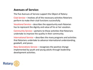 Avenues of Service:
The five Avenues of Service support the Object of Rotary:
Club Service – involves all of the necessary activities Rotarians
perform to make their club functions successfully.
Vocational Service – describes the opportunity each Rotarian
has to represent the dignity and value of his or her vocation.
Community Service – pertains to those activities that Rotarians
undertake to improve the quality in their community.
International Service – describes the many programs and activities
that Rotarians undertake to advance international understanding,
goodwill, and peace.
New Generations Service – recognizes the positive change
implemented by youth and young adults through leadership
development activities.
 
