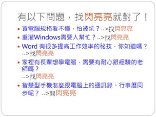 有以下問題，找閃亮亮就對了！
 買電腦規格看不懂，怕被坑？-->找閃亮亮
 重灌Windows需要人幫忙？-->找閃亮亮
 Word 有很多提高工作效率的秘技，你知道嗎？
  -->找閃亮亮
 家裡有長輩想學電腦，需要有耐心跟經驗的老
  師嗎？
  -->找閃亮亮
 智慧型手機怎麼跟電腦上的通訊錄、行事曆同
  步呢？ -->問閃亮亮
 