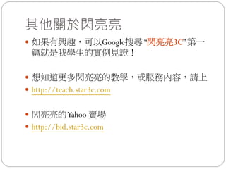 其他關於閃亮亮
 如果有興趣，可以Google搜尋 “閃亮亮3C” 第一
 篇就是我學生的實例見證！

 想知道更多閃亮亮的教學，或服務內容，請上
 http://teach.star3c.com


 閃亮亮的 Yahoo 賣場
 http://bid.star3c.com
 