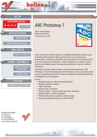 IDZ DO
         PRZYK£ADOWY ROZDZIA£

                           SPIS TRE CI   ABC Photoshop 7
                                         Autor: £ukasz Oberlan
           KATALOG KSI¥¯EK               ISBN: 83-7197-749-2
                                         Format: B5, stron: 162
                      KATALOG ONLINE

       ZAMÓW DRUKOWANY KATALOG


              TWÓJ KOSZYK
                    DODAJ DO KOSZYKA     Adobe Photoshop jest s³usznie uwa¿any za najbardziej rozbudowany program s³u¿¹cy
                                         do obróbki grafiki bitmapowej. Wykorzystywany jest on przez szerokie grono
                                         u¿ytkowników: od plastyków, projektantów stron internetowych, przez operatorów DTP,
         CENNIK I INFORMACJE             a¿ do osób zajmuj¹cych siê fotografi¹ — zarówno tradycyjn¹, jak i cyfrow¹. Zarówno
                                         amatorzy, jaki zawodowi graficy doceniaj¹ skalê zastosowania i ogromne mo¿liwo ci
                   ZAMÓW INFORMACJE      Photoshopa.
                     O NOWO CIACH        Je li dopiero zaczynasz swoj¹ przygodê z obróbk¹ obrazów bitmapowych „ABC
                                         Photoshopa 7.0” jest idealn¹ pozycj¹ dla Ciebie. Napisana w prosty i przystêpny sposób
                       ZAMÓW CENNIK      pomo¿e Ci postawiæ pierwsze kroki na drodze do osi¹gniêcia prawdziwego mistrzostwa
                                         w pos³ugiwaniu siê tym programem.
                                         Poznasz:
                 CZYTELNIA                  • Narzêdzia s³u¿¹ce do selekcji fragmentów ilustracji
                                            • Narzêdzia malarskie i edycyjne
          FRAGMENTY KSI¥¯EK ONLINE          • Palety Photoshopa
                                            • Sposoby pracy z warstwami
                                            • cie¿ki i kszta³ty —- ³¹czenie grafiki wektorowej z bitmapow¹
                                            • Mo¿liwo ci filtrów i efektów specjalnych
                                            • Metody korekcji obrazu: kadrowanie i korektê tonaln¹
                                            • Sposoby przygotowania ilustracji na potrzeby WWW




Wydawnictwo Helion
ul. Chopina 6
44-100 Gliwice
tel. (32)230-98-63
e-mail: helion@helion.pl
 