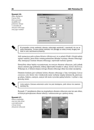 36                                                                       ABC Photoshop CS


Rysunek 2.6.
Okno dialogowe
Canvas Size,
które pozwala
modyfikować
poło enie obrazu
w stosunku do
obszaru roboczego
oraz jego rozmiar




           W przypadku zmian wielkości obszaru roboczego wysokość i szerokość nie są ze
           sobą powiązane. Zmiana jednej wartości nie pociąga za sobą zmiany drugiej war-
           tości w celu zachowania proporcji.


        Jeśli zaznaczysz pole wyboru Relative (Relatywny), to w polach Width i Height nale y
        wpisać wartości, przez które zostaną pomno one aktualne wymiary obszaru roboczego.
        Aby zmniejszyć rozmiar obszaru roboczego, wprowadź wartości ujemne.

        Domyślnie obraz będzie wycentrowany na nowym obszarze roboczym, jeśli jednak
        chcesz zmienić jego poło enie, kliknij odpowiedni kwadrat w sekcji Anchor (Kotwica).
        Wskazuje on, w którym miejscu nowego obszaru roboczego obraz ma zostać zaczepiony.

        Ostatnim krokiem jest wybranie koloru obszaru roboczego z listy rozwijanej Canvas
        extension color (Kolor tła). U ytkownik mo e wybierać między kolorem tła, pierwsze-
        go planu, białym, czarnym, szarym lub mo e wywołać paletę kolorów i wybrać z niej
        dowolny kolor.

           Lista wyboru Canvas extension color nie jest dostępna, jeśli obraz nie zawiera
           warstwy tła.


        Rysunek 2.7 przedstawia obraz na oryginalnym obszarze roboczym oraz ten sam obraz,
        na którym powiększono obszar roboczy i umieszczono go z prawej strony.

Rysunek 2.7.
Obraz oryginalny
oraz ten sam obraz
z powiększonym
z lewej strony
obszarem roboczym
 