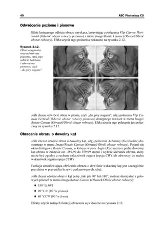 40                                                                           ABC Photoshop CS


Odwrócenie poziome i pionowe
         Efekt lustrzanego odbicia obrazu uzyskasz, korzystając z polecenia Flip Canvas Hori-
         zontal (Odwróć obszar roboczy poziomo) z menu Image/Rotate Canvas (Obrazek/Obróć
         obszar roboczy). Efekt u ycia tego polecenia pokazano na rysunku 2.12.

Rysunek 2.12.
Obraz oryginalny
oraz odwrócony
poziomo, czyli jego
odbicie lustrzane,
i odwrócony
pionowo, czyli
„do góry nogami”




         Jeśli chcesz odwrócić obraz w pionie, czyli „do góry nogami”, u yj polecenia Flip Ca-
         nvas Vertical (Odwróć obszar roboczy pionowo) dostępnego równie w menu Image/
         Rotate Canvas (Obrazek/Obróć obszar roboczy). Efekt u ycia tego polecenia jest poka-
         zany na rysunku 2.12.

Obracanie obrazu o dowolny kąt
         Jeśli chcesz obrócić obraz o dowolny kąt, u yj polecenia Arbitrary (Swobodnie) do-
         stępnego w menu Image/Rotate Canvas (Obrazek/Obróć obszar roboczy). Pojawi się
         okno dialogowe Rotate Canvas, w którym w polu Angle (Kąt) mo esz podać dowolny
         kąt obrotu w zakresie od –359,99 do 359,99 stopni i wybrać kierunek obrotu, który
         mo e być zgodny z ruchem wskazówek zegara (opcja CW) lub odwrotny do ruchu
         wskazówek zegara (opcja CCW).

         Funkcja umo liwiająca obrócenie obrazu o dowolnie wskazany kąt jest szczególnie
         przydatna w przypadku krzywo zeskanowanych zdjęć.

         Jeśli chcesz obrócić obraz o kąt pełny, taki jak 90° lub 180°, mo esz skorzystać z goto-
         wych poleceń w menu Image/Rotate Canvas (Obrazek/Obróć obszar roboczy):
              180° (180°)
              90° CW (90° w prawo)
              90° CCW (90° w lewo)

         Efekty u ycia ró nych funkcji obracania są widoczne na rysunku 2.13.
 