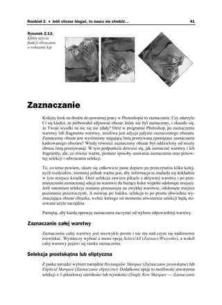 Rozdział 2. ♦ Jeśli chcesz biegać, to naucz się chodzić…                                     41


Rysunek 2.13.
Efekty u ycia
funkcji obracania
o wskazany kąt




Zaznaczanie
        Kolejny krok na drodze do powa nej pracy w Photoshopie to zaznaczanie. Czy zdarzyło
        Ci się kiedyś, e próbowałeś edytować obszar, który nie był zaznaczony, i okazało się,
         e Twoje wysiłki na nic się nie zdały? Otó w programie Photoshop, po zaznaczeniu
        warstwy lub fragmentu warstwy, mo liwa jest edycja jedynie zaznaczonego obszaru.
        Zaznaczony obszar jest wyró niony migającą linią przerywaną (pamiętasz zaznaczanie
        kadrowanego obszaru? Wtedy równie zaznaczony obszar był oddzielony od reszty
        obrazu linią przerywaną). W tym podpunkcie dowiesz się, jak zaznaczać warstwy i ich
        fragmenty, ale, co równie wa ne, poznasz sposoby usuwania zaznaczenia oraz ponow-
        nej selekcji i odwracania selekcji.

        To, co teraz powiem, oka e się całkowicie jasne dopiero po przeczytaniu kilku kolej-
        nych rozdziałów, niemniej jednak wa ne jest, aby informacja ta znalazła się dokładnie
        w tym miejscu ksią ki. Otó selekcja zawiera piksele z aktywnej warstwy i po prze-
        mieszczeniu zaznaczonej sekcji na warstwie tła bie ący kolor wypełni odsłonięte miejsce.
        Jeśli natomiast selekcja zostanie przesunięta na zwykłej warstwie, odsłonięte miejsce
        pozostanie przezroczyste. A mówiąc po ludzku, selekcja to po prostu obwiednia wy-
        znaczająca obszar obrazka, wobec którego od momentu utworzenia selekcji będą sto-
        sowane u yte narzędzia.

        Pamiętaj, aby ka dą operację zaznaczania zaczynać od wyboru odpowiedniej warstwy.

Zaznaczanie całej warstwy
        Zaznaczenie całej warstwy jest niezwykle proste i nie ma nad czym się nadmiernie
        rozwlekać. Wystarczy wybrać z menu opcję Select/All (Zaznacz/Wszystko), a wokół
        całej warstwy pojawi się ramka zaznaczenia.

Selekcja prostokątna lub eliptyczna
        Z paska narzędzi wybierz narzędzie Rectangular Marquee (Zaznaczanie prostokątne) lub
        Eliptical Marquee (Zaznaczanie eliptyczne). Dodatkowe opcje to mo liwość utworzenia
        selekcji o 1-pikselowej szerokości lub wysokości (Single Row Marquee  Zaznaczanie
 
