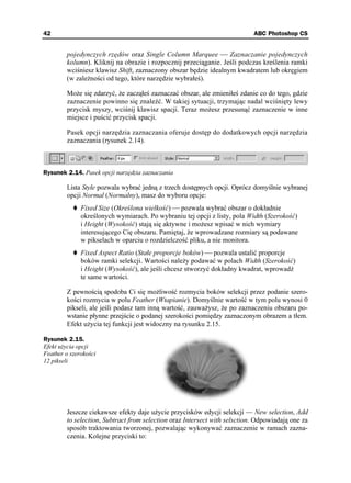 42                                                                         ABC Photoshop CS


        pojedynczych rzędów oraz Single Column Marquee  Zaznaczanie pojedynczych
        kolumn). Kliknij na obrazie i rozpocznij przeciąganie. Jeśli podczas kreślenia ramki
        wciśniesz klawisz Shift, zaznaczony obszar będzie idealnym kwadratem lub okręgiem
        (w zale ności od tego, które narzędzie wybrałeś).

        Mo e się zdarzyć, e zacząłeś zaznaczać obszar, ale zmieniłeś zdanie co do tego, gdzie
        zaznaczenie powinno się znaleźć. W takiej sytuacji, trzymając nadal wciśnięty lewy
        przycisk myszy, wciśnij klawisz spacji. Teraz mo esz przesunąć zaznaczenie w inne
        miejsce i puścić przycisk spacji.

        Pasek opcji narzędzia zaznaczania oferuje dostęp do dodatkowych opcji narzędzia
        zaznaczania (rysunek 2.14).



Rysunek 2.14. Pasek opcji narzędzia zaznaczania

        Lista Style pozwala wybrać jedną z trzech dostępnych opcji. Oprócz domyślnie wybranej
        opcji Normal (Normalny), masz do wyboru opcje:
              Fixed Size (Określona wielkość)  pozwala wybrać obszar o dokładnie
              określonych wymiarach. Po wybraniu tej opcji z listy, pola Width (Szerokość)
              i Height (Wysokość) stają się aktywne i mo esz wpisać w nich wymiary
              interesującego Cię obszaru. Pamiętaj, e wprowadzane rozmiary są podawane
              w pikselach w oparciu o rozdzielczość pliku, a nie monitora.
              Fixed Aspect Ratio (Stałe proporcje boków)  pozwala ustalić proporcje
              boków ramki selekcji. Wartości nale y podawać w polach Width (Szerokość)
              i Height (Wysokość), ale jeśli chcesz stworzyć dokładny kwadrat, wprowadź
              te same wartości.

        Z pewnością spodoba Ci się mo liwość rozmycia boków selekcji przez podanie szero-
        kości rozmycia w polu Feather (Wtapianie). Domyślnie wartość w tym polu wynosi 0
        pikseli, ale jeśli podasz tam inną wartość, zauwa ysz, e po zaznaczeniu obszaru po-
        wstanie płynne przejście o podanej szerokości pomiędzy zaznaczonym obrazem a tłem.
        Efekt u ycia tej funkcji jest widoczny na rysunku 2.15.

Rysunek 2.15.
Efekt u ycia opcji
Feather o szerokości
12 pikseli




        Jeszcze ciekawsze efekty daje u ycie przycisków edycji selekcji — New selection, Add
        to selection, Subtract from selection oraz Intersect with selsction. Odpowiadają one za
        sposób traktowania tworzonej, pozwalając wykonywać zaznaczenie w ramach zazna-
        czenia. Kolejne przyciski to:
 