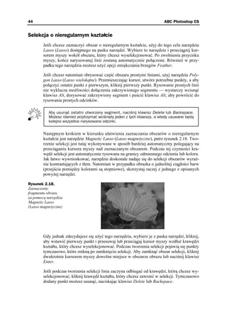 44                                                                        ABC Photoshop CS


Selekcja o nieregularnym kształcie
        Jeśli chcesz zaznaczyć obszar o nieregularnym kształcie, u yj do tego celu narzędzia
        Lasso (Lasso) dostępnego na pasku narzędzi. Wybierz to narzędzie i przeciągnij kur-
        sorem myszy wokół obszaru, który chcesz wyselekcjonować. Po zwolnieniu przycisku
        myszy, końce narysowanej linii zostaną automatycznie połączone. Równie w przy-
        padku tego narzędzia mo esz u yć opcji zmiękczania brzegów Feather.

        Jeśli chcesz natomiast obrysować część obszaru prostymi liniami, u yj narzędzia Poly-
        gon Lasso (Lasso wielokątne). Przemieszczając kursor, utwórz potrzebne punkty, a aby
        połączyć ostatni punkt z pierwszym, kliknij pierwszy punkt. Rysowanie prostych linii
        nie wyklucza mo liwości dołączenia zakrzywionego segmentu — wystarczy wcisnąć
        klawisz Alt, dorysować zakrzywiony segment i puścić klawisz Alt, aby powrócić do
        rysowania prostych odcinków.

           Aby usunąć ostatni utworzony segment, naciśnij klawisz Delete lub Backspace.
           Możesz również przytrzymać wciśnięty jeden z tych klawiszy, a wtedy usuwane będą
           kolejno wszystkie narysowane odcinki.


        Następnym krokiem w kierunku ułatwienia zaznaczania obszarów o nieregularnym
        kształcie jest narzędzie Magnetic Lasso (Lasso magnetyczne), patrz rysunek 2.18. Two-
        rzenie selekcji jest tutaj wykonywane w sposób bardziej automatyczny polegający na
        przeciąganiu kursora myszy nad zaznaczanym obszarem. Podczas tej czynności kra-
        wędź selekcji jest automatycznie rysowana na granicy odmiennego odcienia lub koloru.
        Jak łatwo wywnioskować, narzędzie doskonale nadaje się do selekcji obszarów wyraź-
        nie kontrastujących z tłem. Natomiast w przypadku obrazka o jednolitej ciągłości barw
        (przejścia pomiędzy kolorami są stopniowe), skorzystaj raczej z jednego z opisanych
        powy ej narzędzi.

Rysunek 2.18.
Zaznaczenie
fragmentu obrazu
za pomocą narzędzia
Magnetic Lasso
(Lasso magnetyczne)




        Gdy jednak zdecydujesz się u yć tego narzędzia, wybierz je z paska narzędzi, kliknij,
        aby wstawić pierwszy punkt i przesuwaj lub przeciągaj kursor myszy wzdłu krawędzi
        kształtu, który chcesz wyselekcjonować. Podczas tworzenia selekcji pojawią się punkty
        tymczasowe, które znikną po zamknięciu selekcji. Aby zamknąć obszar selekcji, kliknij
        dwukrotnie kursorem myszy dowolne miejsce w obszarze obrazu lub naciśnij klawisz
        Enter.

        Jeśli podczas tworzenia selekcji linia zaczyna odbiegać od krawędzi, którą chcesz wy-
        selekcjonować, kliknij krawędź kształtu, który chcesz zawrzeć w selekcji. Tymczasowo
        dodany punkt mo esz usunąć, naciskając klawisz Delete lub Backspace.
 