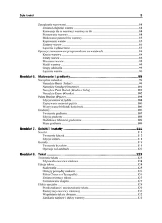Spis treści                                                                                                                                           5


                 Zarządzanie warstwami.....................................................................................................84
                    Zmiana kolejności warstw ..........................................................................................84
                    Konwersja tła na warstwę i warstwy na tło ................................................................84
                    Przesuwanie warstwy..................................................................................................84
                    Blokowanie parametrów warstwy...............................................................................85
                    Kopiowanie warstw ....................................................................................................85
                    Zestawy warstw ..........................................................................................................86
                    Łączenie i spłaszczanie ...............................................................................................87
                 Operacje zaawansowane przeprowadzane na warstwach .................................................88
                    Krycie warstwy ...........................................................................................................88
                    Efekty warstw .............................................................................................................88
                    Mieszanie warstw........................................................................................................93
                    Maski warstwy ............................................................................................................95
                    Grupy odcinania..........................................................................................................95
                    Łączenie warstw..........................................................................................................96
Rozdział 6. Malowanie i gradienty...................................................................... 99
                 Narzędzia malarskie ..........................................................................................................99
                     Narzędzie Brush (Pędzel) ...........................................................................................99
                     Narzędzie Smudge (Smu enie).................................................................................101
                     Narzędzie Paint Bucket (Wiadro z farbą) .................................................................101
                     Narzędzie Eraser (Gumka)........................................................................................102
                 Paleta Brushes (Pędzle)...................................................................................................104
                     Edycja końcówki pędzla ...........................................................................................104
                     Zapisywanie ustawień pędzla ...................................................................................106
                     Wczytywanie biblioteki końcówek...........................................................................106
                 Gradienty.........................................................................................................................106
                     Tworzenie gradientu .................................................................................................107
                     Edycja gradientu .......................................................................................................108
                     Dodatkowe biblioteki gradientów.............................................................................109
                     Mapa gradientu .........................................................................................................109
Rozdział 7. Ścieżki i kształty ........................................................................... 111
                 Ście ki .............................................................................................................................111
                     Tworzenie ście ek.....................................................................................................112
                     Edycja ście ek...........................................................................................................114
                 Kształty............................................................................................................................119
                     Tworzenie kształtów .................................................................................................119
                     Operacje na kształtach ..............................................................................................120
Rozdział 8. Tekst ............................................................................................ 123
                 Tworzenie tekstu .............................................................................................................123
                    Edytowalna warstwa tekstowa..................................................................................124
                 Edycja tekstu ...................................................................................................................124
                    Skalowanie................................................................................................................125
                    Odstępy pomiędzy znakami......................................................................................126
                    Paleta Character (Typografia)...................................................................................126
                    Zmiana orientacji tekstu............................................................................................127
                    Formatowanie akapitu...............................................................................................127
                 Efekty specjalne ..............................................................................................................128
                    Przekształcanie i zniekształcanie tekstu....................................................................129
                    Rasteryzacja warstwy tekstowej ...............................................................................130
                    Wypełnianie tekstu obrazem.....................................................................................132
                    Zanikanie napisów i efekty warstwy.........................................................................132
 
