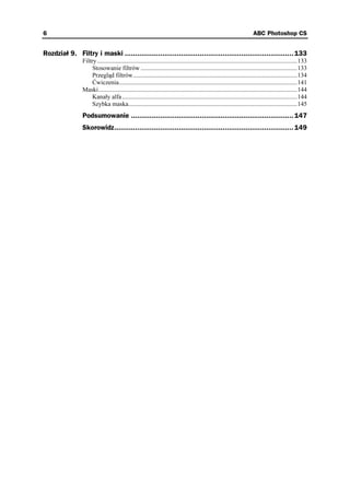 6                                                                                                                       ABC Photoshop CS


Rozdział 9. Filtry i maski ................................................................................. 133
                Filtry ................................................................................................................................133
                     Stosowanie filtrów ....................................................................................................133
                     Przegląd filtrów.........................................................................................................134
                     Ćwiczenia..................................................................................................................141
                Maski...............................................................................................................................144
                     Kanały alfa ................................................................................................................144
                     Szybka maska............................................................................................................145
                Podsumowanie .............................................................................. 147
                Skorowidz...................................................................................... 149
 