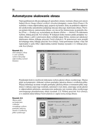 32                                                                          ABC Photoshop CS


Automatyczne skalowanie obrazu
         Najwygodniejszym dla początkujących sposobem zmiany rozmiaru obrazu jest u ycie
         funkcji Resize Image (Zmień wielkość obrazka) dostępnej z menu Help (Pomoc). Po
         wybraniu z menu odpowiedniej opcji, pojawia się kreator, który na podstawie odpowie-
         dzi u ytkownika samodzielnie podejmuje decyzje dotyczące skalowania obrazu. Pierw-
         sze pytanie dotyczy zastosowania obrazu: czy ma on być dostosowany na potrzeby dru-
         ku (Print — Drukuj) czy wyświetlania na ekranie (Online — Online)? Po dokonaniu
         wyboru, kliknij przycisk Next (Dalej). W kolejnym kroku mo esz podać po ądane wy-
         miary obrazu i, jeśli w pierwszym oknie wybrałeś opcję Online, mo esz ju zakończyć
         skalowanie obrazu, klikając przycisk Finish (Zakończ). W przeciwnym razie przejdź
         do kolejnego okna, klikając przycisk Next (Dalej). Teraz powinieneś wybrać z listy lub
         wprowadzić w polu Other odpowiednią wartość liniatury (rysunek 2.1) i kliknąć przy-
         cisk Next (Dalej).

Rysunek 2.1.
Jeśli skalujesz obraz
w celu wydruku,
wybierz lub podaj
odpowiednią wartość
liniatury




         Przedostatni krok to mo liwość dokonania wyboru jakości obrazu wynikowego. Musisz
         pójść na kompromis i dokonać wyboru pomiędzy jakością obrazu a wielkością pliku.
         Więcej informacji na temat związku pomiędzy jakością obrazu a rozmiarem pliku znaj-
         dziesz w dalszej części tego rozdziału, natomiast w tym oknie, ustawiając suwak jakości
         w odpowiednim poło eniu, automatycznie podawany jest rozmiar pliku wynikowego
         zawierającego przeskalowany obraz (rysunek 2.2). Kliknij przycisk Next (Dalej),
         a w ostatnim oknie kliknij Finish (Zakończ) i zapisz nową wersję obrazu.

Rysunek 2.2.
Musisz pójść
na kompromis
i dokonać
rozsądnego wyboru
pomiędzy jakością
obrazu a wielkością
pliku wynikowego
 