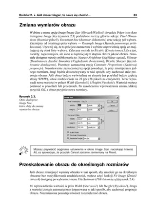 Rozdział 2. ♦ Jeśli chcesz biegać, to naucz się chodzić…                                     33


Zmiana wymiarów obrazu
         Wybierz z menu opcję Image/Image Size (Obrazek/Wielkość obrazka). Pojawi się okno
         dialogowe Image Size (rysunek 2.3) podzielone na trzy główne sekcje: Pixel Dimen-
         sions (Rozmiar pikseli), Document Size (Rozmiar dokumentu) oraz sekcję pól wyboru.
         Zacznijmy od ostatniego pola wyboru — Resample Image (Metoda ponownego prób-
         kowania). Upewnij się, e to pole jest zaznaczone i wybierz odpowiednią opcję ze znaj-
         dującej się obok listy wyboru. Zalecana metoda to Bicubic (Dwuścienna), która jest,
         niestety, najwolniejsza, ale za to w najmniejszym stopniu obni a jakość obrazu. Pozo-
         stałe dostępne metody próbkowania to: Nearest Neighbour (Najbli szy sąsiad), Bilinear
         (Dwuliniowa), Bicubic Smoother (Wygładzanie dwuścienne), Bicubic Sharper (Kształ-
         towanie dwuścienne). Pozostaw zaznaczoną opcję Constrain Proportions (Zachowaj
         proporcje). Pozostawienie zaznaczonej tej opcji powoduje, e przy zmniejszaniu jed-
         nego rozmiaru, drugi będzie dostosowywany w taki sposób, aby zachować stałe pro-
         porcje obrazu. Jeśli obraz będzie wyświetlany na ekranie (na przykład będzie częścią
         strony WWW), ustaw rozdzielczość na 28 ppc (28 pikseli na centymetr). Teraz wpro-
         wadź nowe wartości w polach Width (Szerokość) i Height (Wysokość). Wartości mo esz
         podawać w pikselach lub procentach. Po zakończeniu wprowadzania zmian, kliknij
         przycisk OK, a obraz przyjmie nowe rozmiary.

Rysunek 2.3.
Okno dialogowe
Image Size,
które słu y do zmiany
wymiarów obrazu




            Możesz przywrócić oryginalne ustawienia w oknie Image Size, naciskając klawisz
            Alt, co spowoduje, że przycisk Cancel zostanie zamieniony na Reset.



Przeskalowanie obrazu do określonych rozmiarów
         Jeśli chcesz zmniejszyć wymiary obrazka w taki sposób, aby zmieścić go na określonym
         obszarze bez modyfikowania rozdzielczości, mo esz u yć funkcji Fit Image (Zmieść
         obrazek) dostępnej po wybraniu z menu File/Automate (Plik/Automatyzuj) (rysunek 2.4).

         Po wprowadzeniu wartości w polu Width (Szerokość) lub Height (Wysokość), druga
         z wartości zostaje automatycznie dopasowana w taki sposób, aby zachować proporcje
         obrazu. Niezmieniona pozostaje równie rozdzielczość obrazu.
 