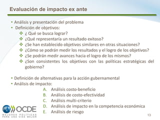 13
Evaluación de impacto ex ante
• Análisis y presentación del problema
• Definición de objetivos:
 ¿ Qué se busca lograr?
 ¿Qué representaría un resultado exitoso?
 ¿Se han establecido objetivos similares en otras situaciones?
 ¿Cómo se podrán medir los resultados y el logro de los objetivos?
 ¿Se podrán medir avances hacia el logro de los mismos?
 ¿Son consistentes los objetivos con las políticas estratégicas del
gobierno?
• Definición de alternativas para la acción gubernamental
• Análisis de impacto:
A. Análisis costo-beneficio
B. Análisis de costo-efectividad
C. Análisis multi-criterio
D. Análisis de impacto en la competencia económica
E. Análisis de riesgo
 