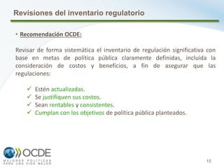 15
Revisiones del inventario regulatorio
• Recomendación OCDE:
Revisar de forma sistemática el inventario de regulación significativa con
base en metas de política pública claramente definidas, incluida la
consideración de costos y beneficios, a fin de asegurar que las
regulaciones:
 Estén actualizadas.
 Se justifiquen sus costos.
 Sean rentables y consistentes.
 Cumplan con los objetivos de política pública planteados.
 