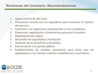 17
1. Apoyo político de alto nivel.
2. Vinculación cercana con los reguladores para mantener el impulso
del ejercicio.
3. Involucrar a los organismos empresariales y a los ciudadanos.
4. Planeación, organización y lineamientos guía para la revisión.
5. Organización por etapas.
6. Desarrollo de capacidades y facilitación.
7. Medición de los beneficios económicos.
8. Comunicación a la opinión pública.
9. Establecimiento de medidas preventivas para evitar que las
regulaciones y sus trámites vuelvan a establecerse y acumularse.
Revisiones del inventario: Recomendaciones
 