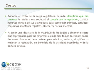 18
Costeo
 Conocer el costo de la carga regulatoria permite identificar qué tan
oneroso le resulta a una sociedad el cumplir con la regulación, cuántos
recursos distrae de sus actividades para completar trámites, satisfacer
requisitos, mantener registros, obtener servicios, etcétera.
 Al tener una idea clara de la magnitud de las cargas y obtener el costo
que representan para las empresas es más fácil tomar decisiones sobre
las áreas donde se debe actuar para eliminar, reducir, simplificar o
mejorar la regulación, en beneficio de la actividad económica y de la
certeza jurídica.
 