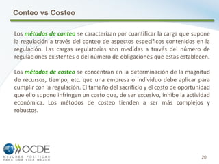20
Conteo vs Costeo
Los métodos de conteo se caracterizan por cuantificar la carga que supone
la regulación a través del conteo de aspectos específicos contenidos en la
regulación. Las cargas regulatorias son medidas a través del número de
regulaciones existentes o del número de obligaciones que estas establecen.
Los métodos de costeo se concentran en la determinación de la magnitud
de recursos, tiempo, etc. que una empresa o individuo debe aplicar para
cumplir con la regulación. El tamaño del sacrificio y el costo de oportunidad
que ello supone infringen un costo que, de ser excesivo, inhibe la actividad
económica. Los métodos de costeo tienden a ser más complejos y
robustos.
 