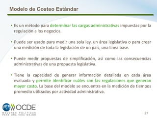 21
Modelo de Costeo Estándar
• Es un método para determinar las cargas administrativas impuestas por la
regulación a los negocios.
• Puede ser usado para medir una sola ley, un área legislativa o para crear
una medición de toda la legislación de un país, una línea base.
• Puede medir propuestas de simplificación, así como las consecuencias
administrativas de una propuesta legislativa.
• Tiene la capacidad de generar información detallada en cada área
evaluada y permite identificar cuáles son las regulaciones que generan
mayor costo. La base del modelo se encuentra en la medición de tiempos
promedio utilizados por actividad administrativa.
 