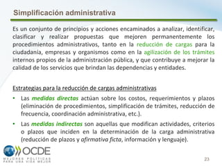 23
Simplificación administrativa
Es un conjunto de principios y acciones encaminados a analizar, identificar,
clasificar y realizar propuestas que mejoren permanentemente los
procedimientos administrativos, tanto en la reducción de cargas para la
ciudadanía, empresas y organismos como en la agilización de los trámites
internos propios de la administración pública, y que contribuye a mejorar la
calidad de los servicios que brindan las dependencias y entidades.
Estrategias para la reducción de cargas administrativas
• Las medidas directas actúan sobre los costos, requerimientos y plazos
(eliminación de procedimientos, simplificación de trámites, reducción de
frecuencia, coordinación administrativa, etc.).
• Las medidas indirectas son aquellas que modifican actividades, criterios
o plazos que inciden en la determinación de la carga administrativa
(reducción de plazos y afirmativa ficta, información y lenguaje).
 