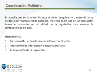 24
Coordinación Multinivel
Es aquella que se da entre distintos órdenes de gobierno o entre distintos
actores a un mismo nivel de gobierno, teniendo como una de sus principales
tareas el aumento en la calidad de la regulación para mejorar la
competitividad del país.
Herramientas
1. Convenios/Acuerdos de colaboración o coordinación.
2. Intercambio de información y mejores prácticas.
3. Armonización de la regulación.
 