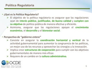 5
Política Regulatoria
• ¿Qué es la Política Regulatoria?
 El objetivo de la política regulatoria es asegurar que las regulaciones
sean de interés público, justificadas, de buena calidad y cumplen con
su objetivo de política pública de manera efectiva y eficiente.
 Asimismo, asegurar que las regulaciones apoyan el crecimiento
económico, el desarrollo y el bienestar social.
• Perspectiva de “gobierno entero”
 Consiste en asegurar la coordinación horizontal y vertical de la
actividad gubernamental para aumentar la congruencia de las políticas,
un mejor uso de los recursos y aprovechar las sinergias y la innovación.
 Implica crear estructuras de cooperación para cumplir con los objetivos
gubernamentales de manera más eficaz.
 Requiere de un cambio en la cultura administrativa.
 