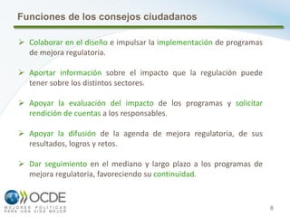 8
Funciones de los consejos ciudadanos
 Colaborar en el diseño e impulsar la implementación de programas
de mejora regulatoria.
 Aportar información sobre el impacto que la regulación puede
tener sobre los distintos sectores.
 Apoyar la evaluación del impacto de los programas y solicitar
rendición de cuentas a los responsables.
 Apoyar la difusión de la agenda de mejora regulatoria, de sus
resultados, logros y retos.
 Dar seguimiento en el mediano y largo plazo a los programas de
mejora regulatoria, favoreciendo su continuidad.
 