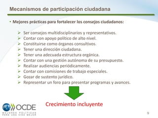 9
Mecanismos de participación ciudadana
• Mejores prácticas para fortalecer los consejos ciudadanos:
 Ser consejos multidisciplinarios y representativos.
 Contar con apoyo político de alto nivel.
 Constituirse como órganos consultivos.
 Tener una dirección ciudadana.
 Tener una adecuada estructura orgánica.
 Contar con una gestión autónoma de su presupuesto.
 Realizar audiencias periódicamente.
 Contar con comisiones de trabajo especiales.
 Gozar de sustento jurídico.
 Representar un foro para presentar programas y avances.
Crecimiento incluyente
 